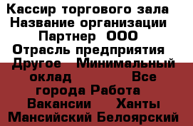 Кассир торгового зала › Название организации ­ Партнер, ООО › Отрасль предприятия ­ Другое › Минимальный оклад ­ 18 750 - Все города Работа » Вакансии   . Ханты-Мансийский,Белоярский г.